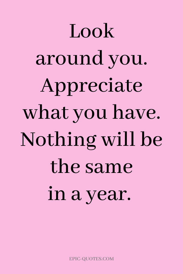Look around you. Appreciate what you have. Nothing will be the same in a year.
