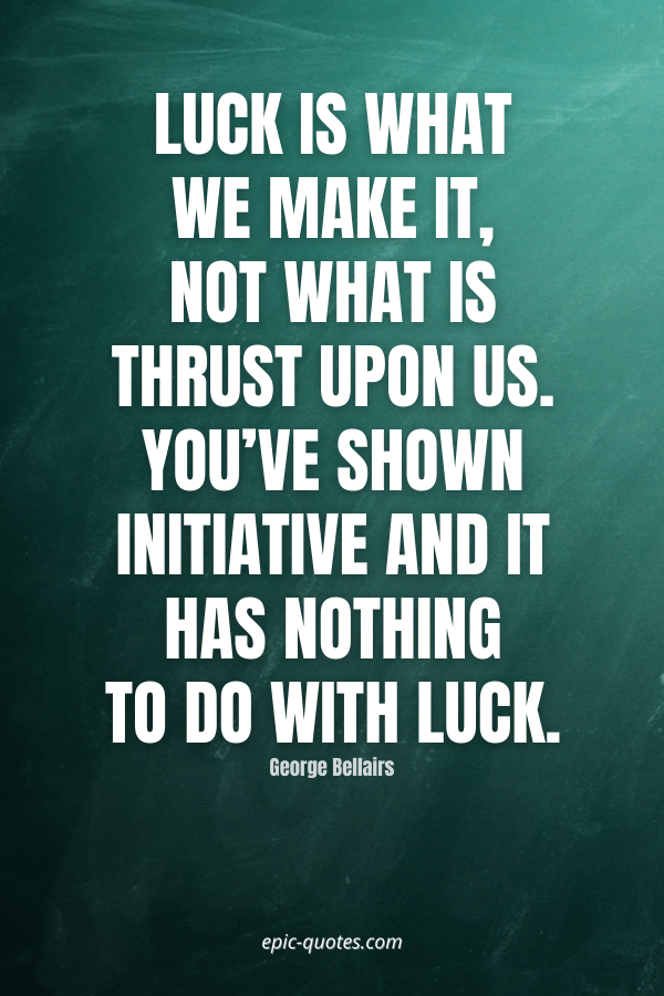 Luck is what we make it, not what is thrust upon us. You’ve shown initiative and it has nothing to do with luck. -George Bellairs