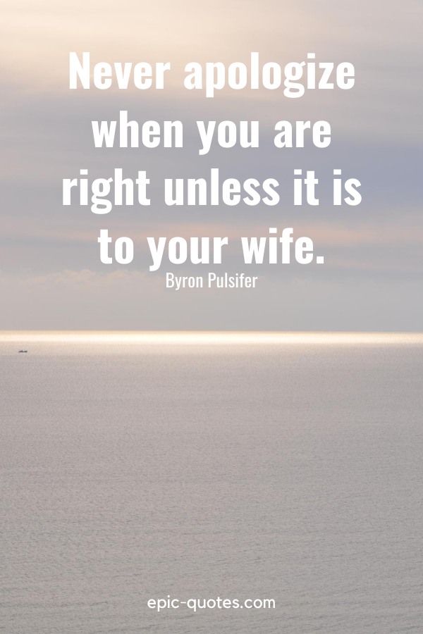 “Never apologize when you are right unless it is to your wife.” -Byron Pulsifer