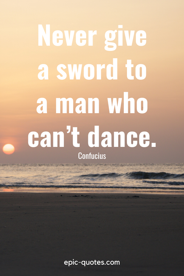 “Never give a sword to a man who can’t dance.” -Confucius