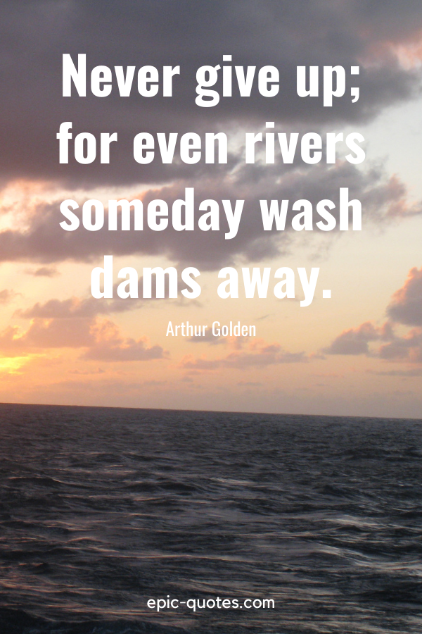 “Never give up; for even rivers someday wash dams away.” -Arthur Golden