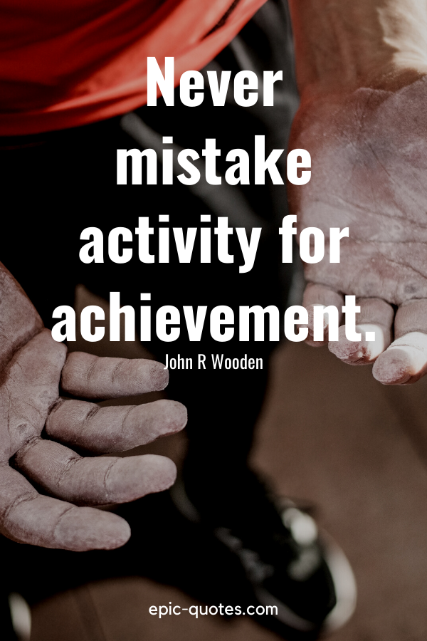 “Never mistake activity for achievement." -John R Wooden