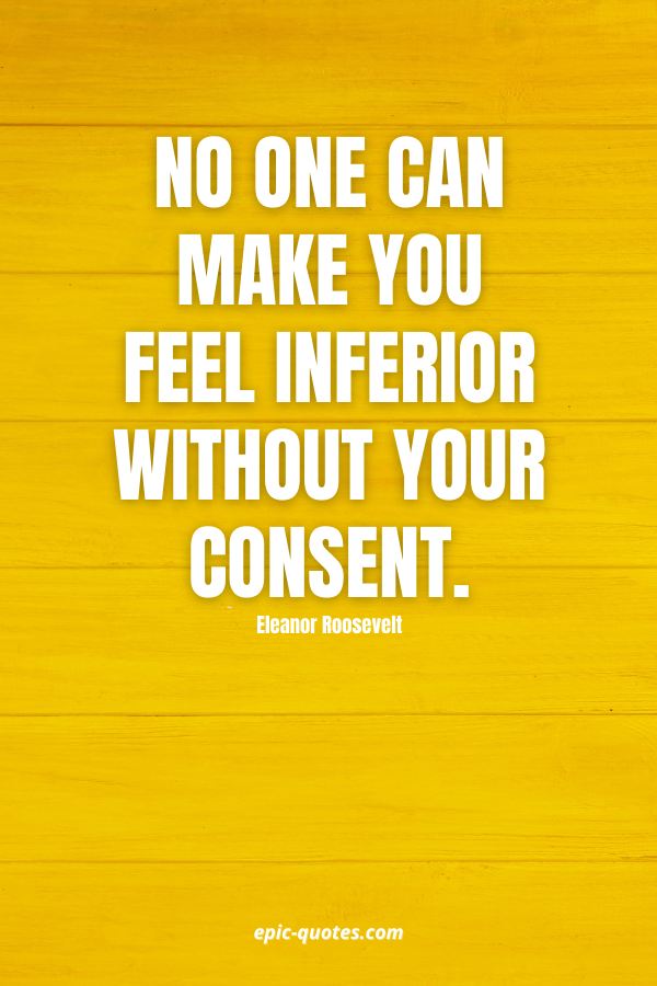 No one can make you feel inferior without your consent. -Eleanor Roosevelt