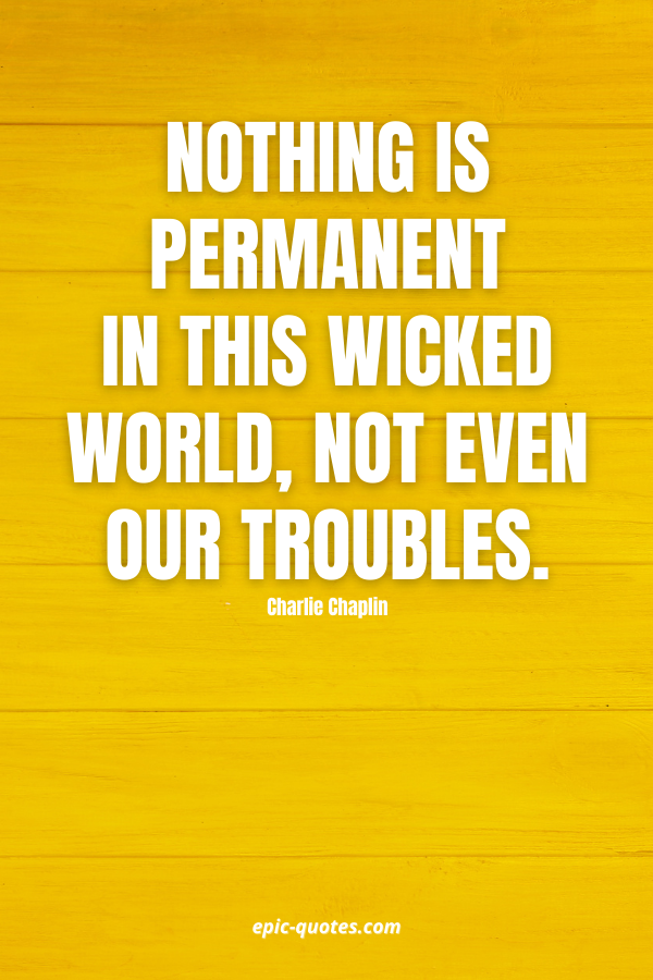 Nothing is permanent in this wicked world, not even our troubles. -Charlie Chaplin