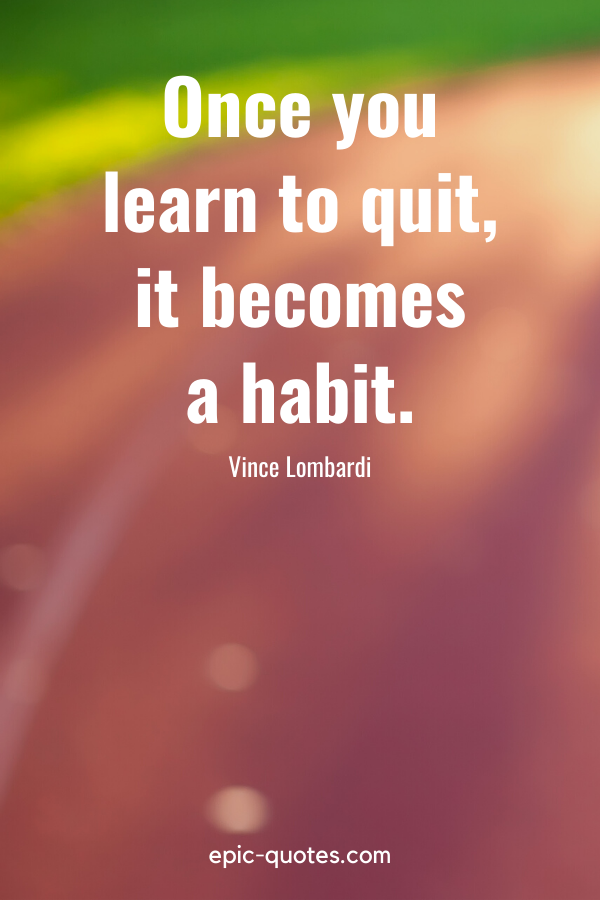 “Once you learn to quit, it becomes a habit.” -Vince Lombardi