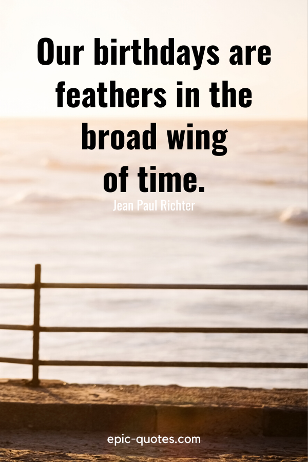 “Our birthdays are feathers in the broad wing of time.” -Jean Paul Richter