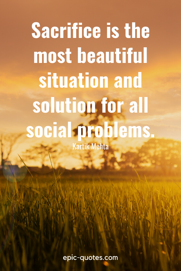“Sacrifice is the most beautiful situation and solution for all social problems.” -Kartik Mehta