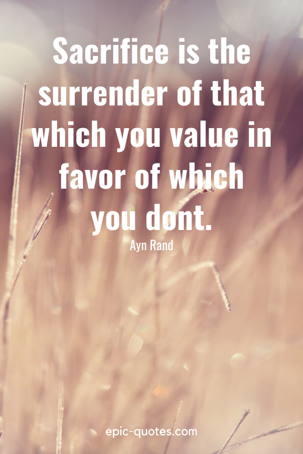 “Sacrifice is the surrender of that which you value in favor of which you dont.” -Ayn Rand