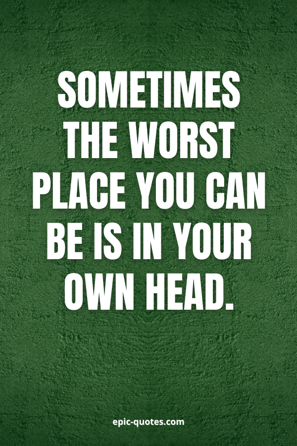 Sometimes the worst place you can be is in your own head.