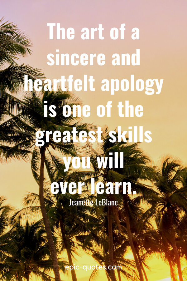 “The art of a sincere and heartfelt apology is one of the greatest skills you will ever learn.” -Jeanette LeBlanc