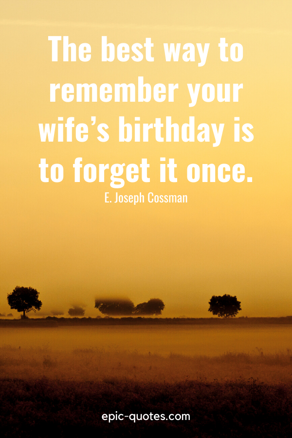 “The best way to remember your wife’s birthday is to forget it once.” -E. Joseph Cossman