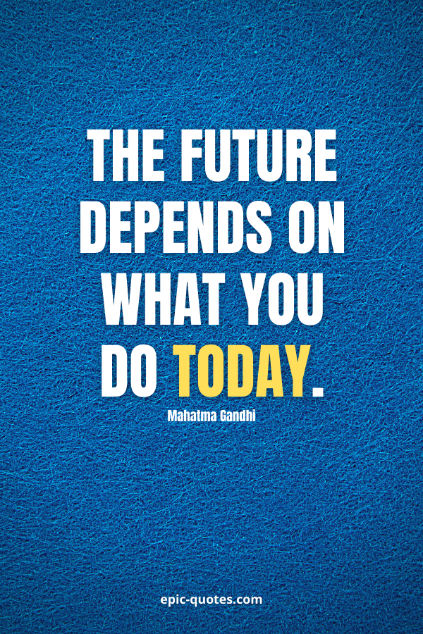 The future depends on what you do today. -Mahatma Gandhi