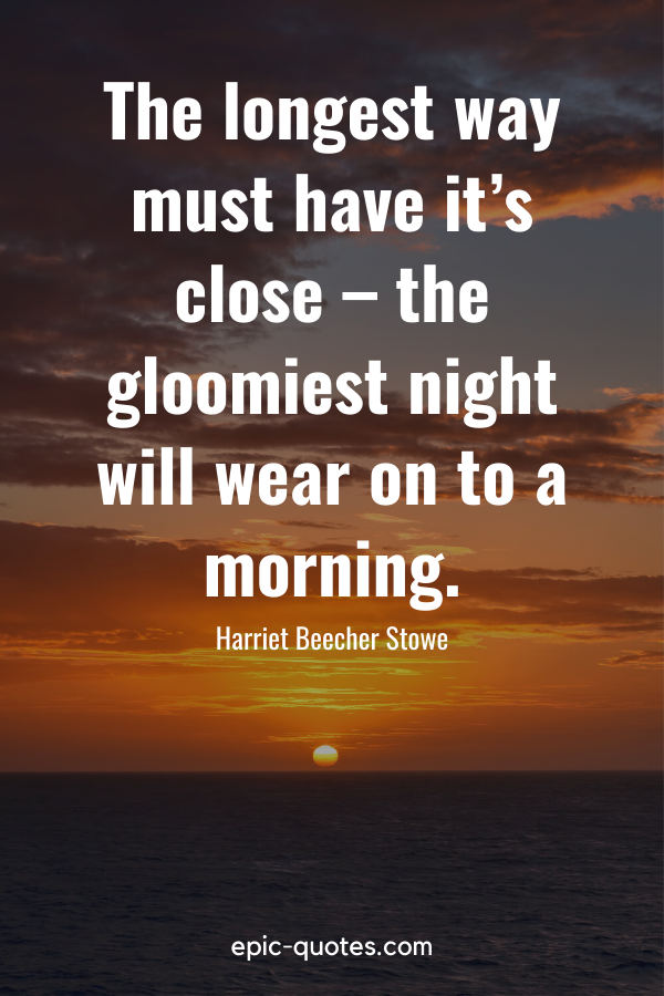 “The longest way must have it’s close – the gloomiest night will wear on to a morning.” -Harriet Beecher Stowe