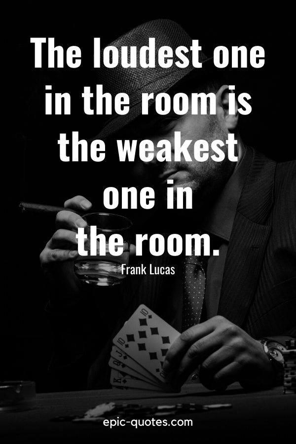“The loudest one in the room is the weakest one in the room.” -Frank Lucas