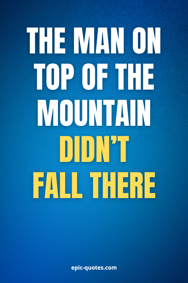 The man on top of the mountain didn’t fall there.