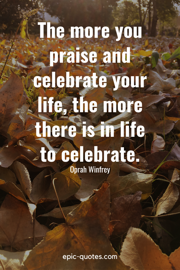 "The more you praise and celebrate your life, the more there is in life to celebrate." -Oprah Winfrey