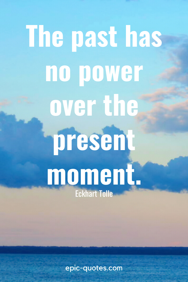 “The past has no power over the present moment.” -Eckhart Tolle
