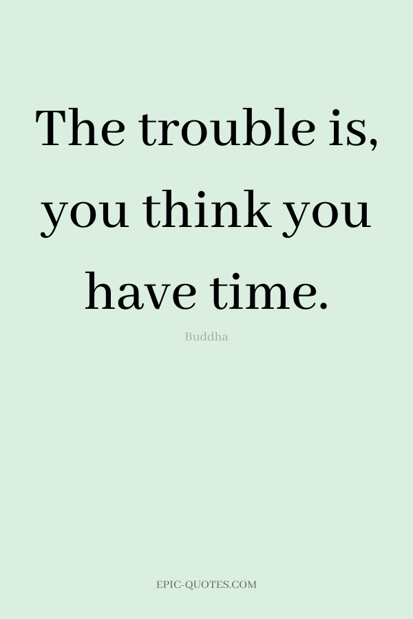 The trouble is, you think you have time. -Buddha
