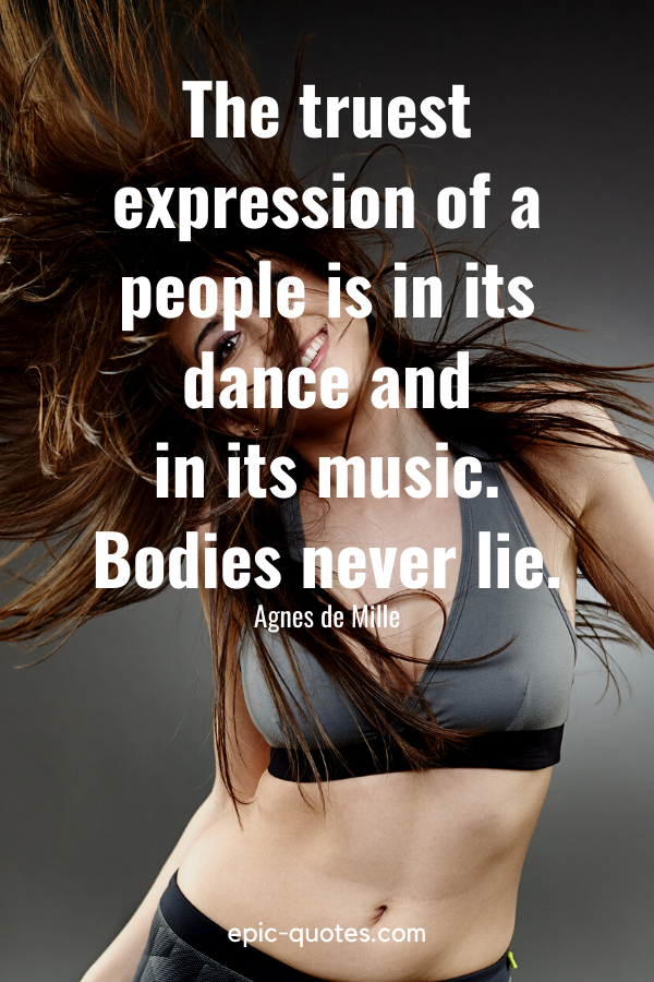 “The truest expression of a people is in its dance and in its music. Bodies never lie.” -Agnes de Mille