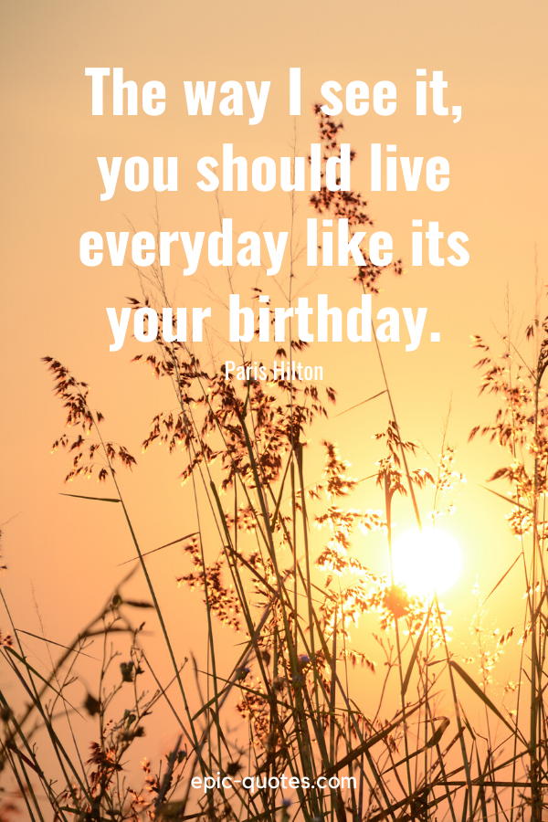“The way I see it, you should live everyday like its your birthday.” -Paris Hilton