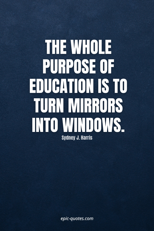 The whole purpose of education is to turn mirrors into windows. -Sydney J. Harris