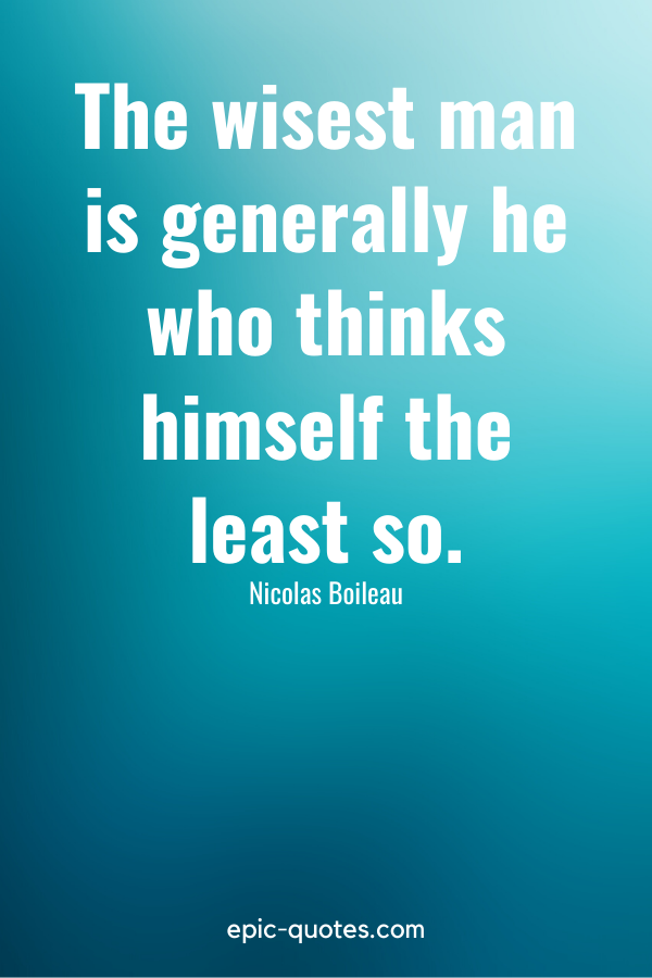 “The wisest man is generally he who thinks himself the least so.” -Nicolas Boileau
