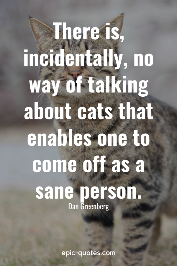 “There is, incidentally, no way of talking about cats that enables one to come off as a sane person.” -Dan Greenberg