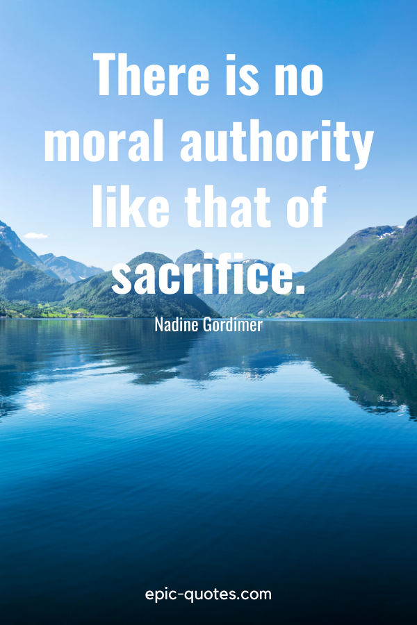 “There is no moral authority like that of sacrifice.” -Nadine Gordimer