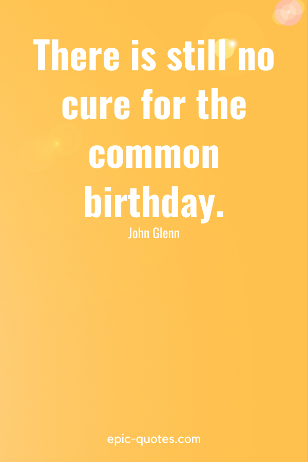 “There is still no cure for the common birthday.” -John Glenn
