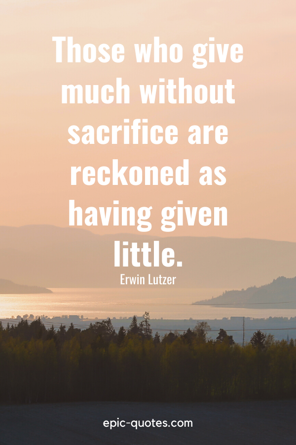 “Those who give much without sacrifice are reckoned as having given little.” -Erwin Lutzer