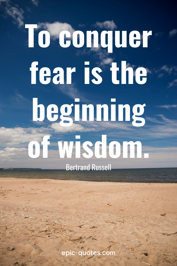 “To conquer fear is the beginning of wisdom.” -Bertrand Russell