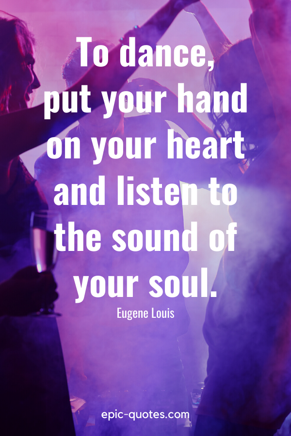 “To dance, put your hand on your heart and listen to the sound of your soul.” -Eugene Louis
