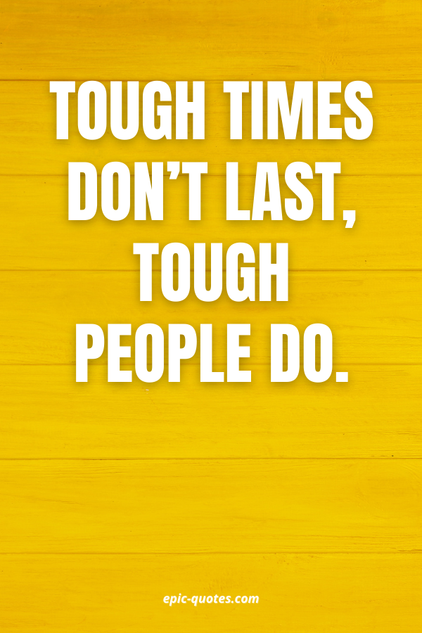 Tough times don’t last, tough people do.