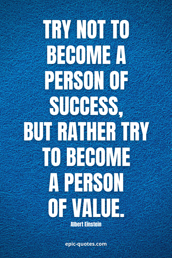 Try not to become a person of success, but rather try to become a person of value. -Albert Einstein