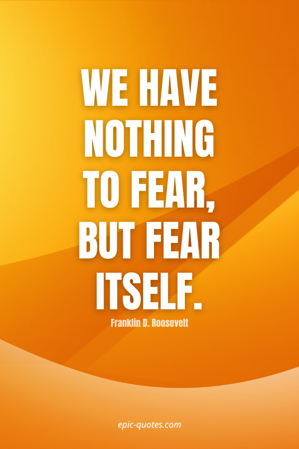 We have nothing to fear, but fear itself. -Franklin D. Roosevelt