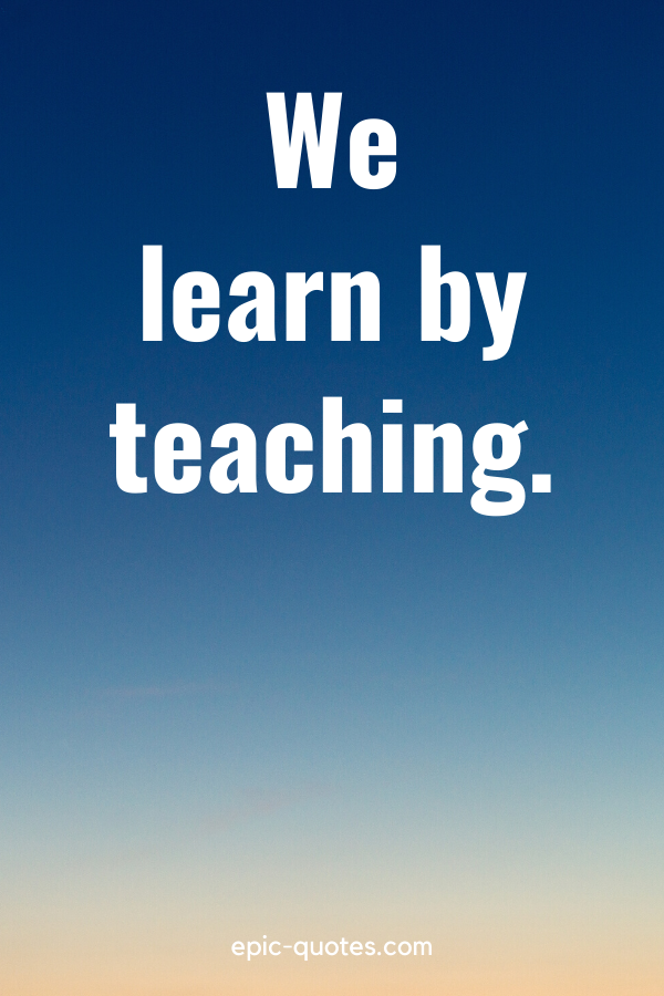 “We learn by teaching.”