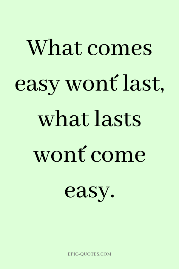 What comes easy won´t last, what lasts won´t come easy.