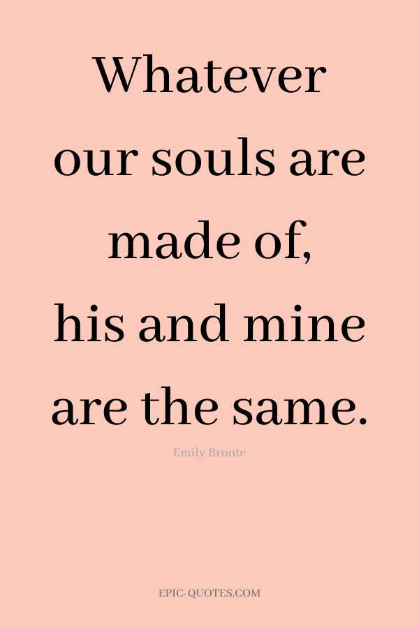 Whatever our souls are made of, his and mine are the same. -Emily Bronte