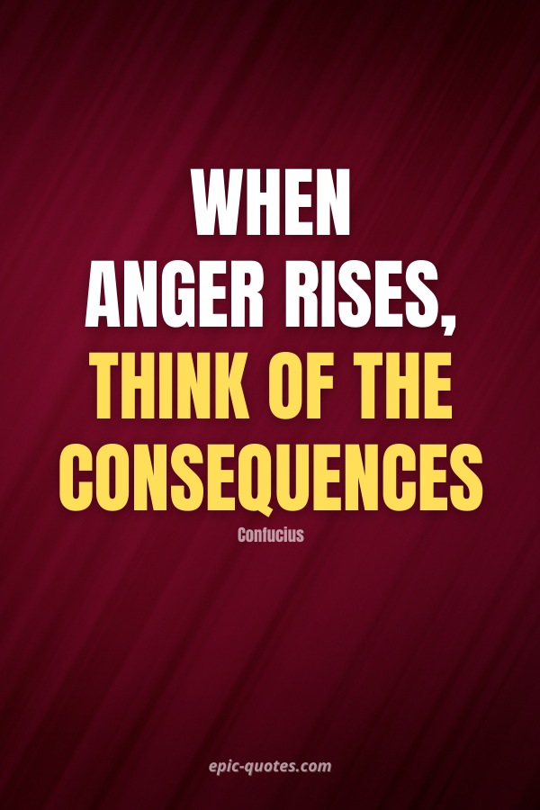 When anger rises, think of the consequences. -Confucius