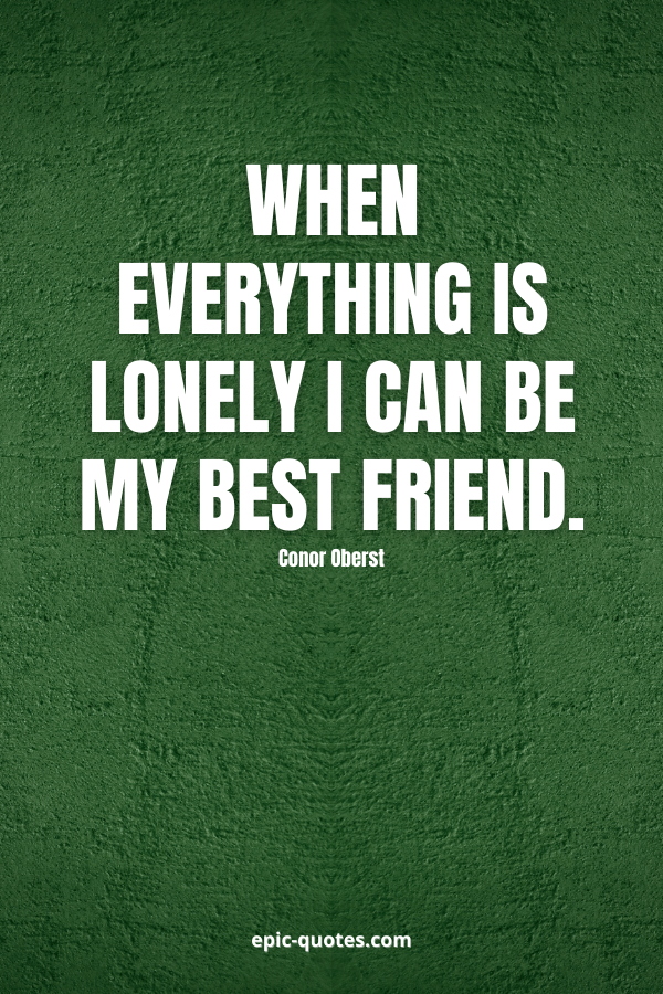When everything is lonely I can be my best friend. -Conor Oberst