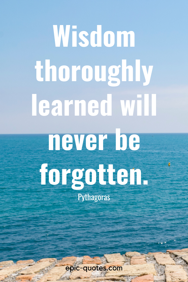 “Wisdom thoroughly learned will never be forgotten.” -Pythagoras