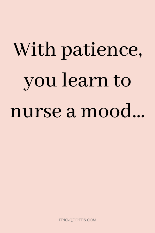 With patience, you learn to nurse a mood…