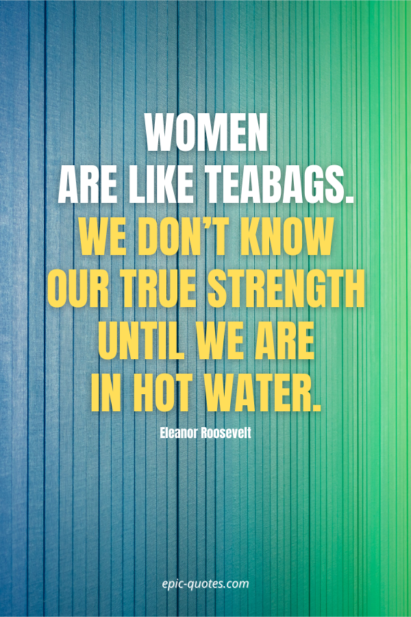 Women are like teabags. We don’t know our true strength until we are in hot water. -Eleanor Roosevelt
