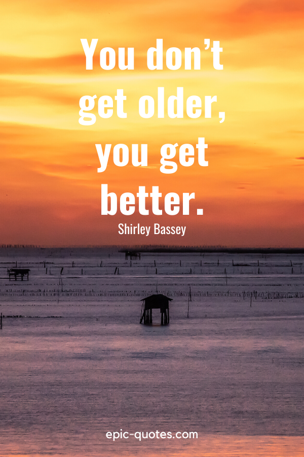 “You don’t get older, you get better.” -Shirley Bassey