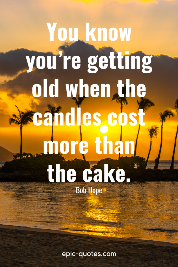 “You know you’re getting old when the candles cost more than the cake.” -Bob Hope