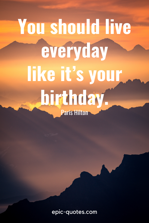 “You should live everyday like it’s your birthday.” -Paris Hilton