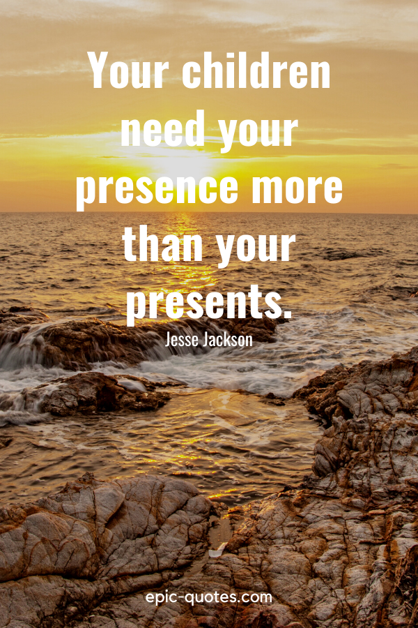 “Your children need your presence more than your presents.” -Jesse Jackson