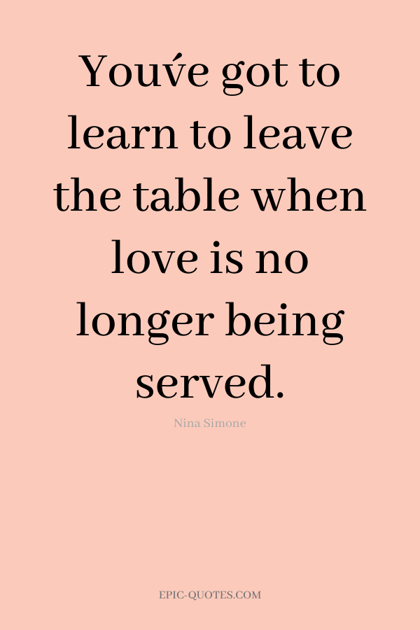 You´ve got to learn to leave the table when love is no longer being served. -Nina Simone